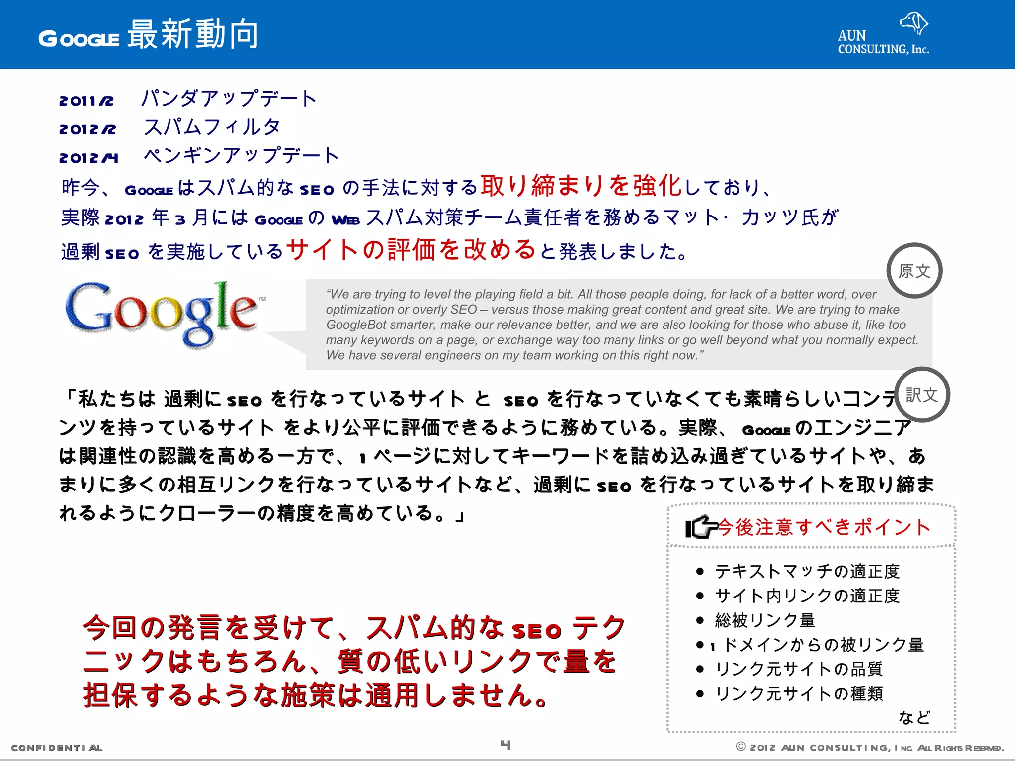 Google 最新動向
        201 1 /2 　パンダアップデート
        201 2/2 　スパムフィルタ
        201 2/4 　ペンギンアップデート
        昨今、 Google はスパム的な SEO の手法に対する取り締まりを強化しており、
        実際 201 2 年 3 月には Google の Web スパム対策チーム責任者を務めるマット・カッツ氏が
        過剰 SEO を実施しているサイトの評価を改めると発表しました。
                                                                                                                                 原文
                          “We are trying to level the playing field a bit. All those people doing, for lack of a better word, over
                          optimization or overly SEO – versus those making great content and great site. We are trying to make
                          GoogleBot smarter, make our relevance better, and we are also looking for those who abuse it, like too
                          many keywords on a page, or exchange way too many links or go well beyond what you normally expect.
                          We have several engineers on my team working on this right now.”


        「私たちは 過剰に SEO を行なっているサイト と SEO を行なっていなくても素晴らしいコンテ 訳文
        ンツを持っているサイト をより公平に評価できるように務めている。実際、 Google のエンジニア
        は関連性の認識を高める一方で、 1 ページに対してキーワードを詰め込み過ぎているサイトや、あ
        まりに多くの相互リンクを行なっているサイトなど、過剰に SEO を行なっているサイトを取り締ま
        れるようにクローラーの精度を高めている。」
                                                今後注意すべきポイント

                                                                                          ● テキストマッチの適正度
                                                                                          ● サイト内リンクの適正度

            今回の発言を受けて、スパム的な SEO テク                                                        ● 総被リンク量
                                                                                          ● 1 ドメインからの被リンク量
            ニックはもちろん、質の低いリンクで量を                                                           ● リンク元サイトの品質
            担保するような施策は通用しません。                                                             ● リンク元サイトの種類
                                                                                          　　　　　　　　　　　　など
CONFI D ENT I AL                                        4                                         © 201 2 AUN CON SULT I NG, I nc. All Rights Reserved.
 