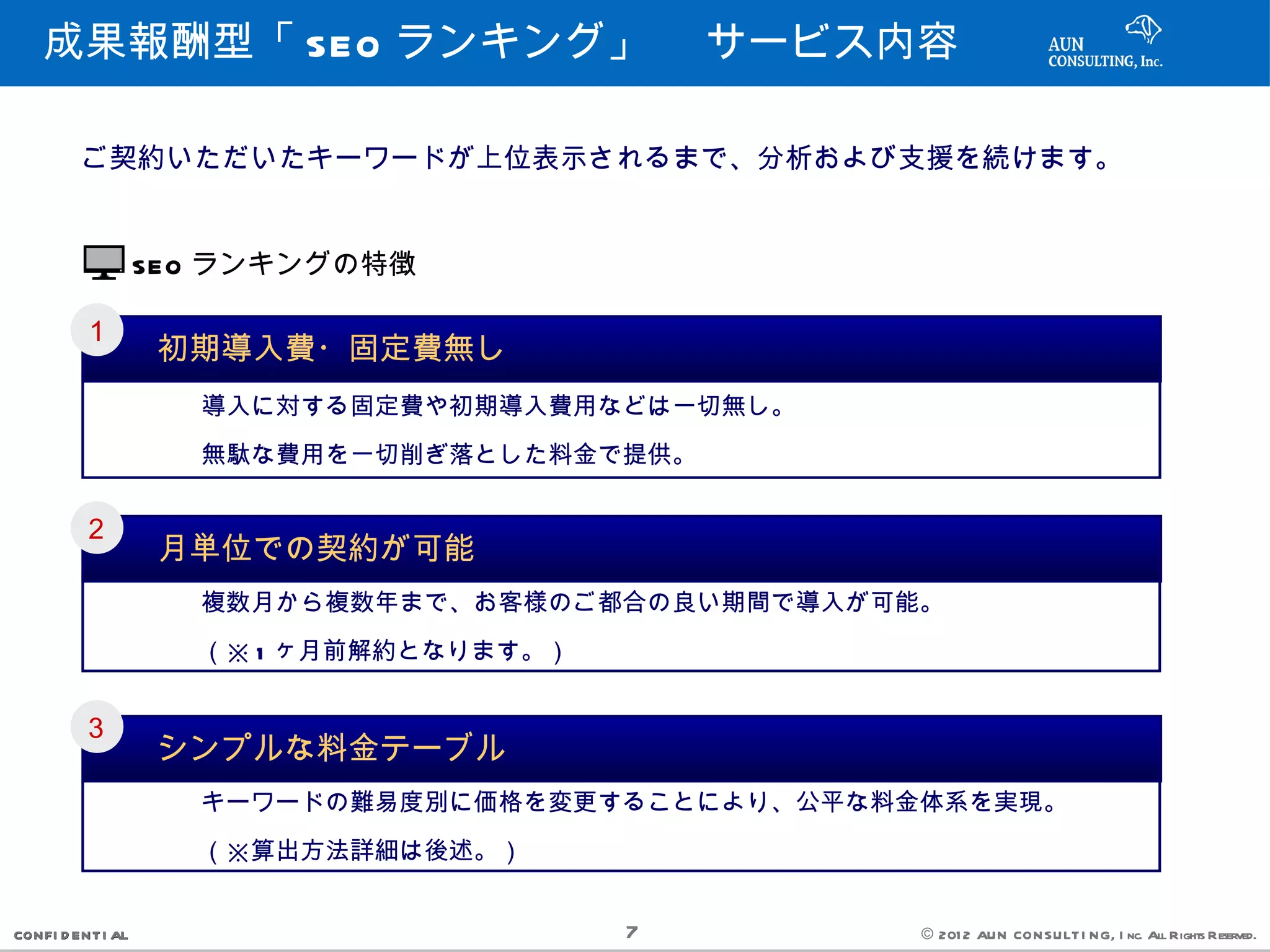 成果報酬型「 SEO ランキング」 　サービス内容

         ご契約いただいたキーワードが上位表示されるまで、分析および支援を続けます。


                   SEO ランキングの特徴

         １
                    初期導入費・固定費無し
           　　　導入に対する固定費や初期導入費用などは一切無し。
           　　　無駄な費用を一切削ぎ落とした料金で提供。

         ２
                    月単位での契約が可能
           　　　複数月から複数年まで、お客様のご都合の良い期間で導入が可能。
           　　　（※ 1 ヶ月前解約となります。）

         ３
                    シンプルな料金テーブル
           　　　キーワードの難易度別に価格を変更することにより、公平な料金体系を実現。
           　　　（※算出方法詳細は後述。）

CONFI D ENT I AL                  7        © 201 2 AUN CON SULT I NG, I nc. All Rights Reserved.
 