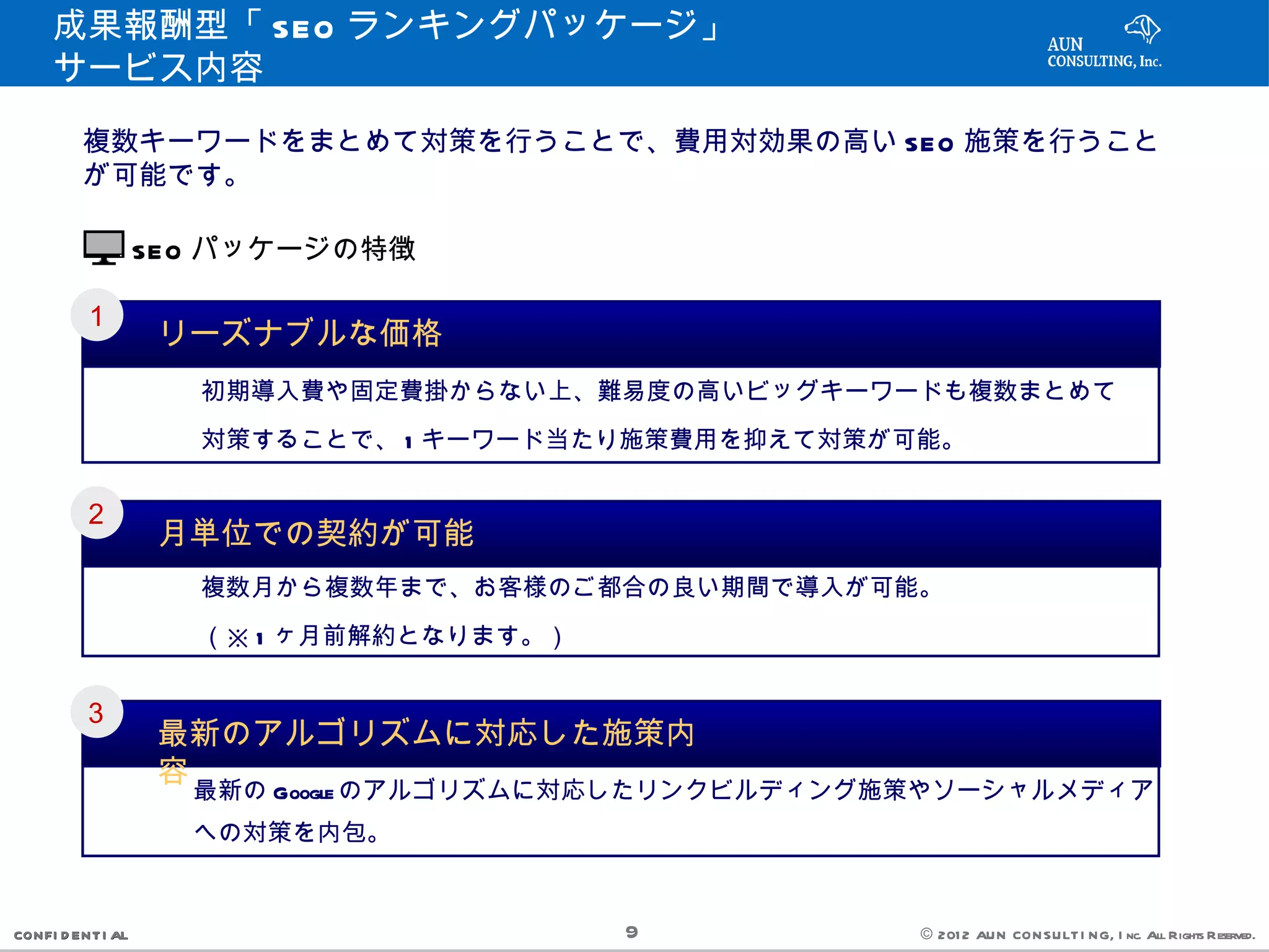 成果報酬型「 SEO ランキングパッケージ」　
     サービス内容

         複数キーワードをまとめて対策を行うことで、費用対効果の高い SEO 施策を行うこと
         が可能です。

                   SEO パッケージの特徴

         １
                    リーズナブルな価格
           　　　初期導入費や固定費掛からない上、難易度の高いビッグキーワードも複数まとめて
           　　　対策することで、 1 キーワード当たり施策費用を抑えて対策が可能。

         ２
                    月単位での契約が可能
           　　　複数月から複数年まで、お客様のご都合の良い期間で導入が可能。
           　　　（※ 1 ヶ月前解約となります。）

         ３
                    最新のアルゴリズムに対応した施策内
                    容
          　　　最新の Google のアルゴリズムに対応したリンクビルディング施策やソーシャルメディア
          　　　への対策を内包。

CONFI D ENT I AL                  9           © 201 2 AUN CON SULT I NG, I nc. All Rights Reserved.
 