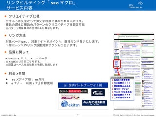リンクビルディング「 SEO マクロ」 　　
     サービス内容
   ● クリエイティブ仕様
    テキスト数文字から十数文字程度で構成される広告です。
    複数の媒体に複数のパターンのクリエイティブを設定可能
    ※パターン数は媒体の仕様により異なります。

   ● リンク方法
    対象ページ URL 、対象サイトドメインへ、直接リンクをいたします。
    下層ページへのリンク設置対策プランもございます。

   ● 品質に関して
    PageRa 3 以上　 ×　 1 ページ　
          nk
    ※ PageRa は目安になります。
            nk
    ※設置はペースを当社側で考慮し実施します


   ● 料金 / 期間
    ■ 　 1 0 メディア毎： 1 0 万円
    ■　 6 ヶ月～　以後 1 ヶ月自動更新
                             ※ 国内パートナーサイト例




CONFI D ENT I AL                 11          © 201 2 AUN CON SULT I NG, I nc. All Rights Reserved.
 
