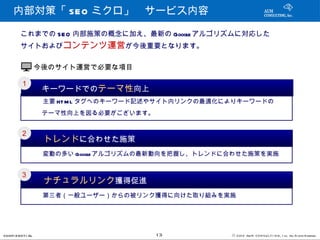 内部対策「 SEO ミクロ」　サービス内容

         これまでの SEO 内部施策の概念に加え、最新の Google アルゴリズムに対応した
         サイトおよびコンテンツ運営が今後重要となります。


                   今後のサイト運営で必要な項目

         １
            　　キーワードでのテーマ性向上
           　　　主要 HT M L タグへのキーワード記述やサイト内リンクの最適化によりキーワードの
           　　テーマ性向上を図る必要がございます。

         ２
            　　トレンドに合わせた施策
           　　　変動の多い Google アルゴリズムの最新動向を把握し、トレンドに合わせた施策を実施


         ３
            　　ナチュラルリンク獲得促進
           　　　第三者（一般ユーザー）からの被リンク獲得に向けた取り組みを実施




CONFI D ENT I AL                    13          © 201 2 AUN CON SULT I NG, I nc. All Rights Reserved.
 