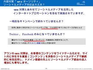 内部対策「 WT O オーソリティ」
    ソーシャルメディア対応は大丈夫？
        　　　 SEO 対策とあわせてソーシャルメディアを活用した
        　　　インターネットプロモーションを各社で実施されていますが、


               一時的なキャンペーンで終わっていませんか？

               　世界に数多く存在するソーシャルメディアを、フル活用できていないケースがほとんど

               Twitter 、 Facebook のみになっていませんか？

               　貴社サイトに存在する資産（コンテンツ）を継続的に発信することで、
               　貴社サイトへの流入やドメイン価値 の向上が図れます



     アウンの SEO 対策は、お客様のコンテンツをワイドテール化させ、サイ
     ト内に存在する資産（コンテンツ）を多数のソーシャルメディアで継続
     的に有効活用し、ドメイン価値の向上とソーシャルメディア経由の流入
     増加にも寄与します。

CONFI D ENT I AL                   15            © 201 2 AUN CON SULT I NG, I nc. All Rights Reserved.
 