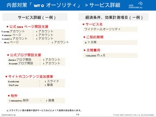 内部対策「 WT O オーソリティ」 ＞サービス詳細

             　サービス詳細（一例）                   　経済条件、効果計測項目（一例）
                                            ● サービス名
     ● 公式 SN S ページ開設支援
                                           　ワイドテールオーソリティ
T witterアカウント     ： 1 アカウント
 Facebook ページ     ： 1 アカウント
 LinkedI n アカウント　 ： 1 アカウント                 ● ご契約期間
・ M ixi ページ       　      ： 1 アカウント          6 ヶ月間

                                            ● 月間費用
      ● 公式ブログ開設支援                            1 00,000 円 / 月
       Amebaブログ開設       ： 1 アカウント
       B logger ブログ開設   ： 1 アカウント



    ● サイト内コンテンツ追加提案
       SlideShare       ：　 1 スライド
       YouT ube         ：　 1 動画


      ● 制作
        I nfrogra 制作
                 phic   ：　 1 画像


     ※ クライアント様の業態や提供サービスなどによって施策内容は異なります。
CONFI D ENT I AL                      19                      © 201 2 AUN CON SULT I NG, I nc. All Rights Reserved.
 