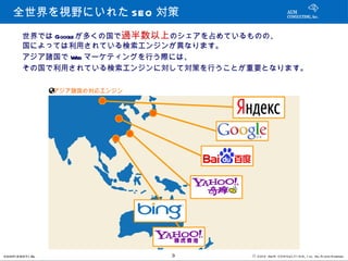 全世界を視野にいれた SEO 対策
         世界では Google が多くの国で過半数以上のシェアを占めているものの、
         国によっては利用されている検索エンジンが異なります。
         アジア諸国で Web マーケティングを行う際には、
         その国で利用されている検索エンジンに対して対策を行うことが重要となります。

                   アジア諸国の対応エンジン




CONFI D ENT I AL                  3   © 201 2 AUN CON SULT I NG, I nc. All Rights Reserved.
 