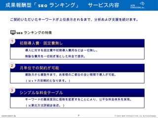 成果報酬型「 SEO ランキング」 　サービス内容

         ご契約いただいたキーワードが上位表示されるまで、分析および支援を続けます。


                   SEO ランキングの特徴

         １
                    初期導入費・固定費無し
           　　　導入に対する固定費や初期導入費用などは一切無し。
           　　　無駄な費用を一切削ぎ落とした料金で提供。

         ２
                    月単位での契約が可能
           　　　複数月から複数年まで、お客様のご都合の良い期間で導入が可能。
           　　　（※ 1 ヶ月前解約となります。）

         ３
                    シンプルな料金テーブル
           　　　キーワードの難易度別に価格を変更することにより、公平な料金体系を実現。
           　　　（※算出方法詳細は後述。）

CONFI D ENT I AL                  7        © 201 2 AUN CON SULT I NG, I nc. All Rights Reserved.
 