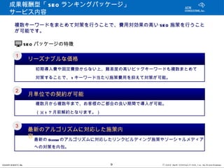 成果報酬型「 SEO ランキングパッケージ」　
     サービス内容

         複数キーワードをまとめて対策を行うことで、費用対効果の高い SEO 施策を行うこと
         が可能です。

                   SEO パッケージの特徴

         １
                    リーズナブルな価格
           　　　初期導入費や固定費掛からない上、難易度の高いビッグキーワードも複数まとめて
           　　　対策することで、 1 キーワード当たり施策費用を抑えて対策が可能。

         ２
                    月単位での契約が可能
           　　　複数月から複数年まで、お客様のご都合の良い期間で導入が可能。
           　　　（※ 1 ヶ月前解約となります。）

         ３
                    最新のアルゴリズムに対応した施策内
                    容
          　　　最新の Google のアルゴリズムに対応したリンクビルディング施策やソーシャルメディア
          　　　への対策を内包。

CONFI D ENT I AL                  9           © 201 2 AUN CON SULT I NG, I nc. All Rights Reserved.
 