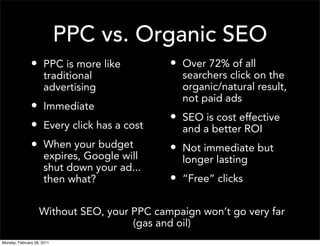 PPC vs. Organic SEO
               • PPC is more like            • Over 72% of all
                      traditional              searchers click on the
                      advertising              organic/natural result,
                                               not paid ads
               • Immediate
                                             • SEO is cost effective
               • Every click has a cost        and a better ROI
               • When your budget            • Not immediate but
                      expires, Google will     longer lasting
                      shut down your ad...
                      then what?             • “Free” clicks

                   Without SEO, your PPC campaign won’t go very far
                                     (gas and oil)
Monday, February 28, 2011
 