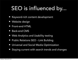 SEO is influenced by...
                  •     Keyword-rich content development
                  •     Website design
                  •     Front-end HTML
                  •     Back-end CMS
                  •     Web Analytics and Usability testing
                  •     Public Relations SEO - Link Building
                  •     Universal and Social Media Optimization
                  •     Staying current with search trends and changes


Monday, February 28, 2011
 