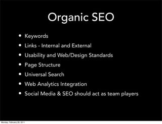 Organic SEO
                  •     Keywords
                  •     Links - Internal and External
                  •     Usability and Web/Design Standards
                  •     Page Structure
                  •     Universal Search
                  •     Web Analytics Integration
                  •     Social Media & SEO should act as team players




Monday, February 28, 2011
 