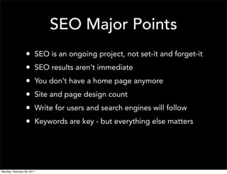 SEO Major Points
                  •     SEO is an ongoing project, not set-it and forget-it
                  •     SEO results aren’t immediate
                  •     You don’t have a home page anymore
                  •     Site and page design count
                  •     Write for users and search engines will follow
                  •     Keywords are key - but everything else matters




Monday, February 28, 2011
 
