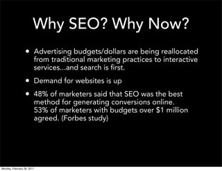 Why SEO? Why Now?
                  • Advertising budgets/dollars are being reallocated
                        from traditional marketing practices to interactive
                        services...and search is first.
                  • Demand for websites is up
                  • 48% of marketers said that SEO was the best
                        method for generating conversions online.
                        53% of marketers with budgets over $1 million
                        agreed. (Forbes study)




Monday, February 28, 2011
 