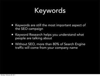 Keywords
                  • Keywords are still the most important aspect of
                        the SEO campaign
                  • Keyword Research helps you understand what
                        people are talking about
                  • Without SEO, more than 80% of Search Engine
                        traffic will come from your company name




Monday, February 28, 2011
 
