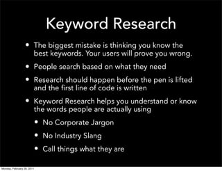 Keyword Research
                  • The biggest mistake is thinking you know the
                        best keywords. Your users will prove you wrong.
                  • People search based on what they need
                  • Research should happen before the pen is lifted
                        and the first line of code is written
                  • Keyword Research helps you understand or know
                        the words people are actually using
                            • No Corporate Jargon
                            • No Industry Slang
                            • Call things what they are

Monday, February 28, 2011
 