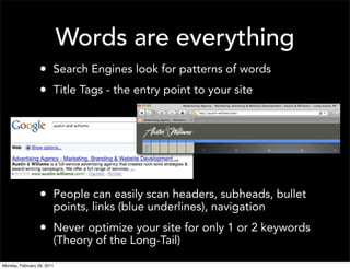 Words are everything
                  • Search Engines look for patterns of words
                  • Title Tags - the entry point to your site




                  • People can easily scan headers, subheads, bullet
                        points, links (blue underlines), navigation
                  • Never optimize your site for only 1 or 2 keywords
                        (Theory of the Long-Tail)
Monday, February 28, 2011
 