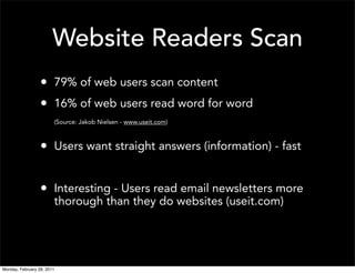 Website Readers Scan
                  • 79% of web users scan content
                  • 16% of web users read word for word
                        (Source: Jakob Nielsen - www.useit.com)



                  • Users want straight answers (information) - fast

                  • Interesting - Users read email newsletters more
                        thorough than they do websites (useit.com)




Monday, February 28, 2011
 