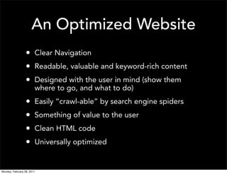 An Optimized Website
                  • Clear Navigation
                  • Readable, valuable and keyword-rich content
                  • Designed with the user in mind (show them
                        where to go, and what to do)
                  •     Easily “crawl-able” by search engine spiders
                  •     Something of value to the user
                  •     Clean HTML code
                  •     Universally optimized


Monday, February 28, 2011
 
