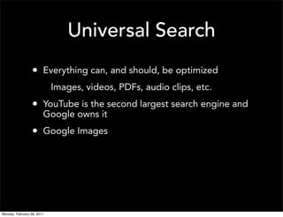 Universal Search
                  • Everything can, and should, be optimized
                            Images, videos, PDFs, audio clips, etc.
                  • YouTube is the second largest search engine and
                        Google owns it
                  • Google Images




Monday, February 28, 2011
 