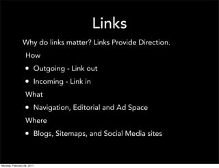 Links
                Why do links matter? Links Provide Direction.
                  How
                  • Outgoing - Link out
                  • Incoming - Link in
                  What
                  • Navigation, Editorial and Ad Space
                  Where
                  • Blogs, Sitemaps, and Social Media sites


Monday, February 28, 2011
 