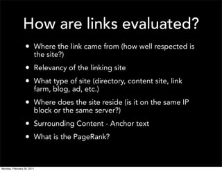 How are links evaluated?
                  • Where the link came from (how well respected is
                        the site?)
                  • Relevancy of the linking site
                  • What type of site (directory, content site, link
                        farm, blog, ad, etc.)
                  • Where does the site reside (is it on the same IP
                        block or the same server?)
                  • Surrounding Content - Anchor text
                  • What is the PageRank?


Monday, February 28, 2011
 
