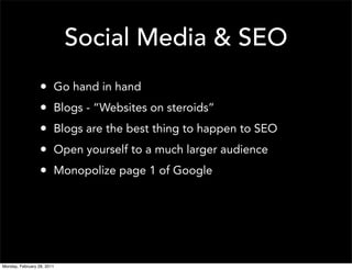 Social Media & SEO
                  •     Go hand in hand
                  •     Blogs - “Websites on steroids”
                  •     Blogs are the best thing to happen to SEO
                  •     Open yourself to a much larger audience
                  •     Monopolize page 1 of Google




Monday, February 28, 2011
 