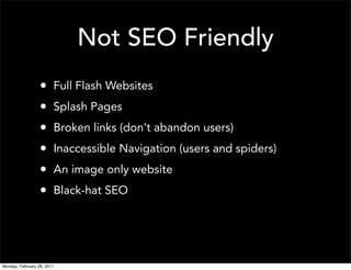 Not SEO Friendly
                  •     Full Flash Websites
                  •     Splash Pages
                  •     Broken links (don’t abandon users)
                  •     Inaccessible Navigation (users and spiders)
                  •     An image only website
                  •     Black-hat SEO




Monday, February 28, 2011
 
