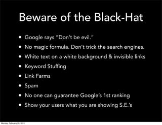Beware of the Black-Hat
                  •     Google says “Don’t be evil.”
                  •     No magic formula. Don’t trick the search engines.
                  •     White text on a white background & invisible links
                  •     Keyword Stuffing
                  •     Link Farms
                  •     Spam
                  •     No one can guarantee Google’s 1st ranking
                  •     Show your users what you are showing S.E.’s


Monday, February 28, 2011
 