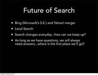 Future of Search
                  •     Bing (Microsoft’s S.E.) and Yahoo! merger
                  •     Local Search
                  •     Search changes everyday...how can we keep up?
                  •     As long as we have questions, we will always
                        need answers...where is the first place we’ll go?




Monday, February 28, 2011
 