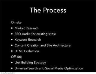 The Process
                  On-site
                  •     Market Research
                  •     SEO Audit (for existing sites)
                  •     Keyword Research
                  •     Content Creation and Site Architecture
                  •     HTML Evaluation
                  Off-site
                  • Link Building Strategy
                  • Universal Search and Social Media Optimization
Monday, February 28, 2011
 