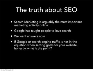 The truth about SEO
                  • Search Marketing is arguably the most important
                        marketing activity online
                  • Google has taught people to love search
                  • We want answers now
                  • If Google or search engine traffic is not in the
                        equation when setting goals for your website,
                        honestly, what is the point?




Monday, February 28, 2011
 