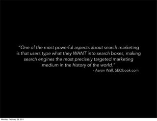 “One of the most powerful aspects about search marketing
                is that users type what they WANT into search boxes, making
                     search engines the most precisely targeted marketing
                              medium in the history of the world.”
                                                    - Aaron Wall, SEObook.com




Monday, February 28, 2011
 