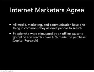 Internet Marketers Agree

               • All media, marketing, and communication have one
                      thing in common - they all drive people to search
               • People who were stimulated by an offline cause to
                      go online and search - over 40% made the purchase
                      (Jupiter Research)




Monday, February 28, 2011
 
