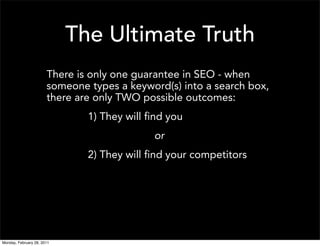 The Ultimate Truth
                       There is only one guarantee in SEO - when
                       someone types a keyword(s) into a search box,
                       there are only TWO possible outcomes:
                               1) They will find you
                                             or
                               2) They will find your competitors




Monday, February 28, 2011
 