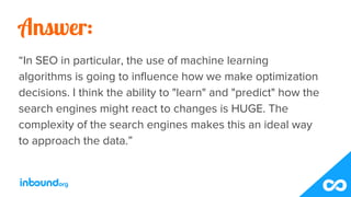 Answer:
“In SEO in particular, the use of machine learning
algorithms is going to influence how we make optimization
decis...