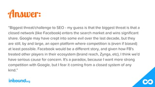 Answer:
“Biggest threat/challenge to SEO - my guess is that the biggest threat is that a
closed network (like Facebook) en...