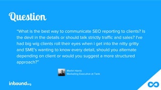 Question
“What is the best way to communicate SEO reporting to clients? Is
the devil in the details or should talk strictl...