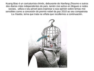 Kuang Biao é un caricaturista chinés, debuxante do Nanfang Zhoumo e outros
dos diarios máis independentes do país, tamén m...