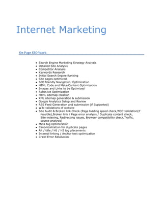 Internet Marketing

On Page SEO Work


            Search Engine Marketing Strategy Analysis
            Detailed Site Analysis
            Competitor Analysis
            Keywords Research
            Initial Search Engine Ranking
            Site pages optimized
            SEO friendly Navigation Optimization
            HTML Code and Meta-Content Optimization
            Images and Links to be Optimized
            Robot.txt Optimization
            HTML sitemap creation
            XML sitemap generation & submission
            Google Analytics Setup and Review
            RSS Feed Generation and submission (if Supported)
            W3c validations of website
            Site Audit & Broken link Check (Page loading speed check,W3C validation(if
              feasible),Broken link / Page error analysis / Duplicate content check,
              Site indexing, Redirecting issues, Browser compatibility check,Traffic,
              source analysis)
            Meta tag Optimization
            Canonicalization for duplicate pages
            Alt / title / H1 / H2 tag placements
            Internal linking / Anchor text optimization
            Crawl Error Resolution
 