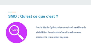 SMO : Qu’est ce que c’est ?
Social Media Optimization consiste à améliorer la
visibilité et la notoriété d’un site web ou une
marque via les réseaux sociaux.
 
