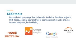 SEO tools
Des outils tels que google Search Console, Analytics, SemRush, Majestic
SEO, Yooda…existent pour analyser le positionnement de votre site, les
facteurs bloquants, les backlinks,…
 