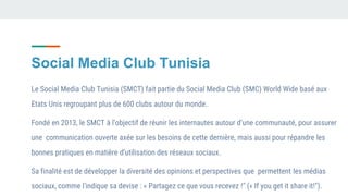 Social Media Club Tunisia
Le Social Media Club Tunisia (SMCT) fait partie du Social Media Club (SMC) World Wide basé aux
Etats Unis regroupant plus de 600 clubs autour du monde.
Fondé en 2013, le SMCT à l’objectif de réunir les internautes autour d’une communauté, pour assurer
une communication ouverte axée sur les besoins de cette dernière, mais aussi pour répandre les
bonnes pratiques en matière d’utilisation des réseaux sociaux.
Sa finalité est de développer la diversité des opinions et perspectives que permettent les médias
sociaux, comme l'indique sa devise : « Partagez ce que vous recevez !" (« If you get it share it!").
 