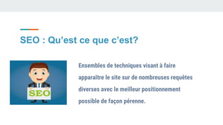 SEO : Qu’est ce que c’est?
Ensembles de techniques visant à faire
apparaître le site sur de nombreuses requêtes
diverses avec le meilleur positionnement
possible de façon pérenne.
 