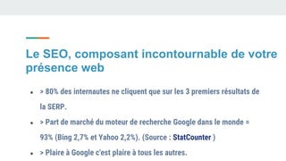 Le SEO, composant incontournable de votre
présence web
● > 80% des internautes ne cliquent que sur les 3 premiers résultats de
la SERP.
● > Part de marché du moteur de recherche Google dans le monde =
93% (Bing 2,7% et Yahoo 2,2%). (Source : StatCounter )
● > Plaire à Google c'est plaire à tous les autres.
 