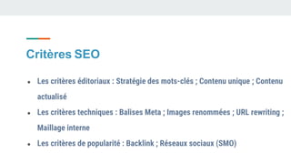 Critères SEO
● Les critères éditoriaux : Stratégie des mots-clés ; Contenu unique ; Contenu
actualisé
● Les critères techniques : Balises Meta ; Images renommées ; URL rewriting ;
Maillage interne
● Les critères de popularité : Backlink ; Réseaux sociaux (SMO)
 