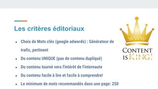 ● Choix de Mots clés (google adwords) : Générateur de
trafic, pertinent
● Du contenu UNIQUE (pas de contenu dupliqué)
● Du contenu tourné vers l'intérêt de l'internaute
● Du contenu facile à lire et facile à comprendre!
● Le minimum de mots recommandés dans une page: 250
Les critères éditoriaux
 