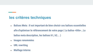 les critères techniques
● Balises Meta : Il est important de bien choisir ces balises essentielles
afin d'optimiser le référencement de votre page ( La balise <title> , La
balise meta description, les balises h1, h2... )
● Images renommées
● URL rewriting
● Maillage interne
 