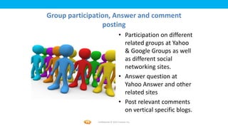 Foetron Inc.
Group participation, Answer and comment
                 posting
                                  • Participation on different
                                    related groups at Yahoo
                                    & Google Groups as well
                                    as different social
                                    networking sites.
                                  • Answer question at
                                    Yahoo Answer and other
                                    related sites
                                  • Post relevant comments
                                    on vertical specific blogs.
              Confidential © 2012 Foetron Inc.
 