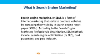 Foetron Inc.
  What is Search Engine Marketing?

Search engine marketing, or SEM, is a form of
Internet marketing that seeks to promote websites
by increasing their visibility in search engine result
pages (SERPs). According to the Search Engine
Marketing Professionals Organization, SEM methods
include: search engine optimization (or SEO), paid
placement, and paid inclusion.



                          Confidential © 2012 Foetron Inc.
 
