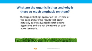Foetron Inc.
What are the organic listings and why is
 there so much emphasis on them?
  The Organic Listings appear on the left side of
   the page and are the results that occur
   naturally due to advanced search engine
   algorithms and are not the results of paid
   advertisements.




                           Confidential © 2012 Foetron Inc.
 
