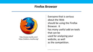 Firefox Browser

                              Everyone that is serious
                              about the Web
                              should be using the Firefox
                              Browser. It
                              has many useful add on tools
                              that can be
 http://www.mozilla.com/      used for analyzing your
https://addons.mozilla.org/   website, as well
                              as the competition.

                              Confidential © 2012 Foetron Inc.
 