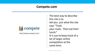 Compete.com

                           The best way to describe
                           this site is to
                           tell you just what the site
                           says “Track
                           your rivals. Then eat their
http://www.compete.com/    lunch.”
                           It is use to keep track of a
                           lot of larger online
                           competitors at the
                           same time.
                          Confidential © 2012 Foetron Inc.
 